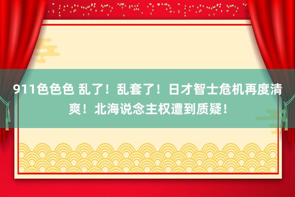 911色色色 乱了！乱套了！日才智士危机再度清爽！北海说念主权遭到质疑！