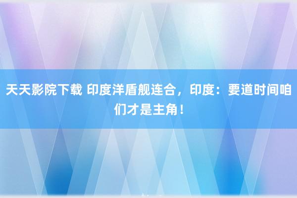 天天影院下载 印度洋盾舰连合，印度：要道时间咱们才是主角！