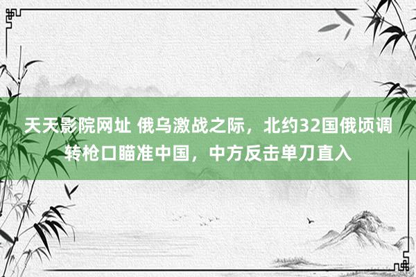 天天影院网址 俄乌激战之际，北约32国俄顷调转枪口瞄准中国，中方反击单刀直入