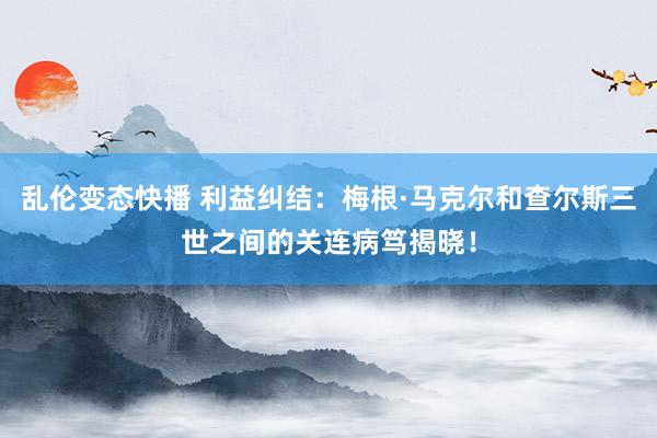 乱伦变态快播 利益纠结：梅根·马克尔和查尔斯三世之间的关连病笃揭晓！