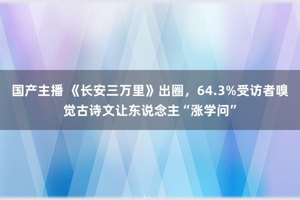 国产主播 《长安三万里》出圈，64.3%受访者嗅觉古诗文让东说念主“涨学问”