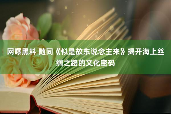 网曝黑料 随同《似是故东说念主来》揭开海上丝绸之路的文化密码