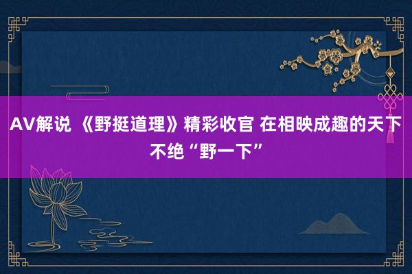 AV解说 《野挺道理》精彩收官 在相映成趣的天下不绝“野一下”