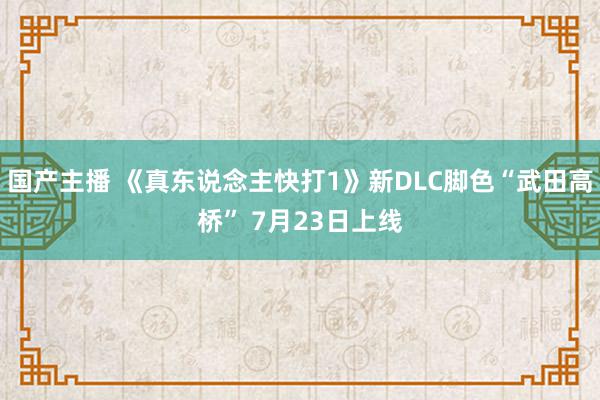 国产主播 《真东说念主快打1》新DLC脚色“武田高桥” 7月23日上线