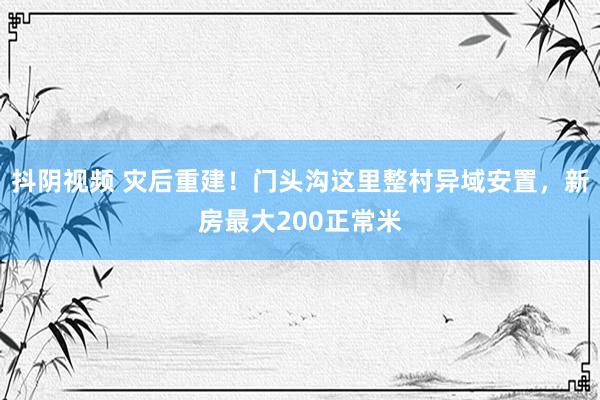 抖阴视频 灾后重建！门头沟这里整村异域安置，新房最大200正常米