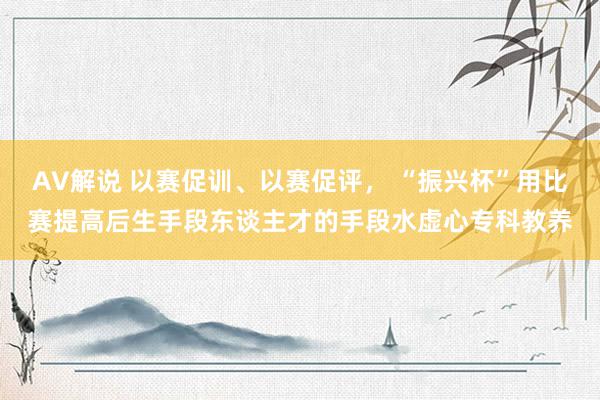 AV解说 以赛促训、以赛促评， “振兴杯”用比赛提高后生手段东谈主才的手段水虚心专科教养