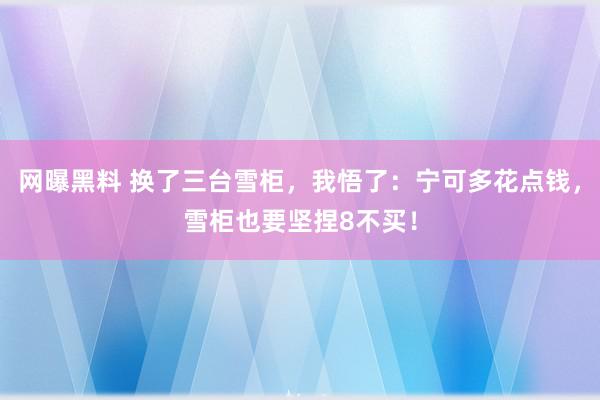 网曝黑料 换了三台雪柜，我悟了：宁可多花点钱，雪柜也要坚捏8不买！