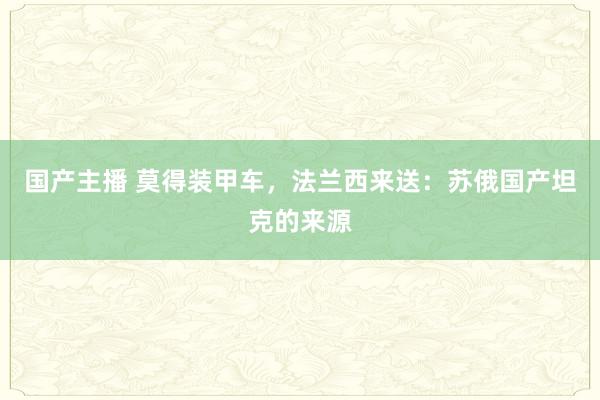 国产主播 莫得装甲车，法兰西来送：苏俄国产坦克的来源