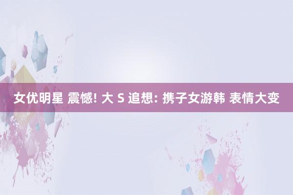 女优明星 震憾! 大 S 追想: 携子女游韩 表情大变