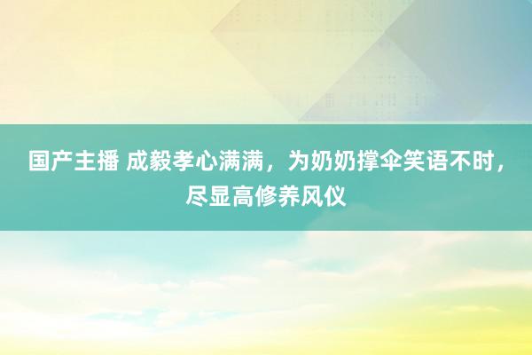 国产主播 成毅孝心满满，为奶奶撑伞笑语不时，尽显高修养风仪