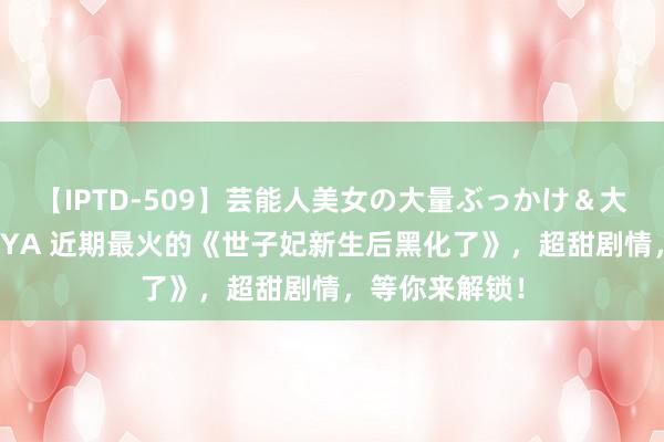 【IPTD-509】芸能人美女の大量ぶっかけ＆大量ごっくん AYA 近期最火的《世子妃新生后黑化了》，超甜剧情，等你来解锁！