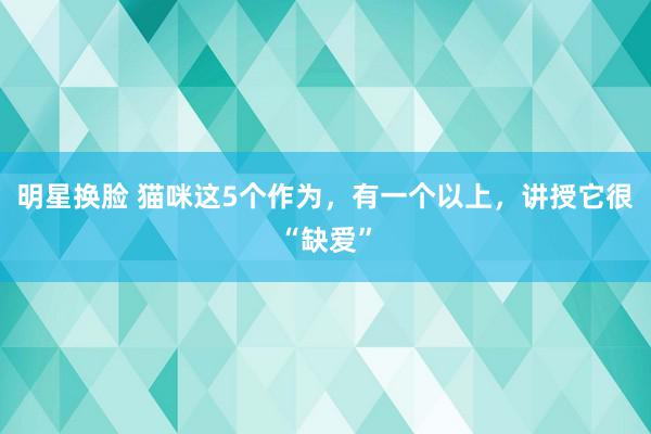 明星换脸 猫咪这5个作为，有一个以上，讲授它很“缺爱”