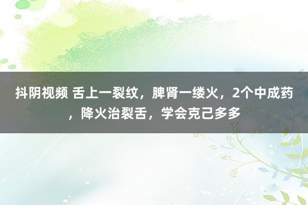 抖阴视频 舌上一裂纹，脾肾一缕火，2个中成药，降火治裂舌，学会克己多多