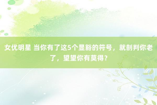 女优明星 当你有了这5个显豁的符号，就剖判你老了，望望你有莫得？