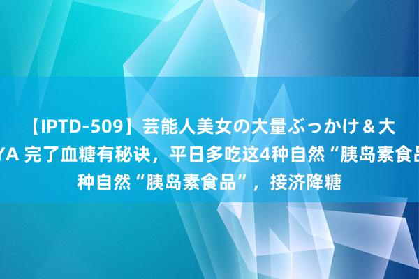 【IPTD-509】芸能人美女の大量ぶっかけ＆大量ごっくん AYA 完了血糖有秘诀，平日多吃这4种自然“胰岛素食品”，接济降糖