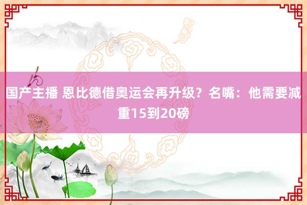 国产主播 恩比德借奥运会再升级？名嘴：他需要减重15到20磅