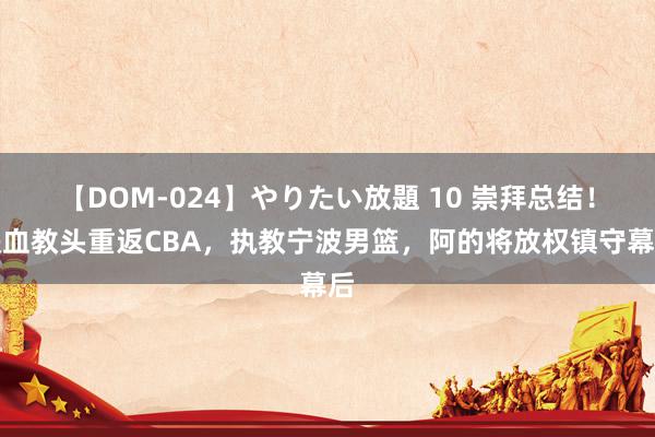 【DOM-024】やりたい放題 10 崇拜总结！铁血教头重返CBA，执教宁波男篮，阿的将放权镇守幕后