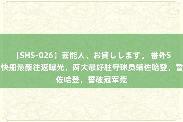 【SHS-026】芸能人、お貸しします。 番外SP 3换1，快船最新往返曝光，两大最好驻守球员辅佐哈登，誓破冠军荒