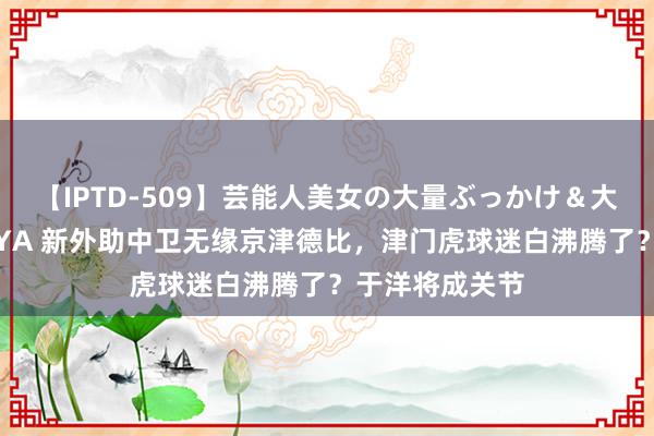 【IPTD-509】芸能人美女の大量ぶっかけ＆大量ごっくん AYA 新外助中卫无缘京津德比，津门虎球迷白沸腾了？于洋将成关节