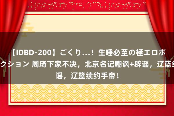 【IDBD-200】ごくり…！生唾必至の極エロボディセレクション 周琦下家不决，北京名记嘲讽+辟谣，辽篮续约手帝！