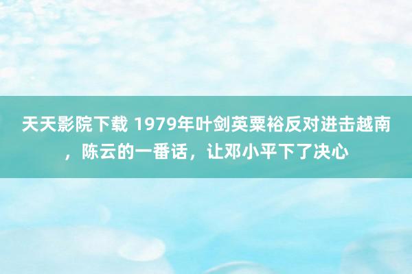 天天影院下载 1979年叶剑英粟裕反对进击越南，陈云的一番话，让邓小平下了决心