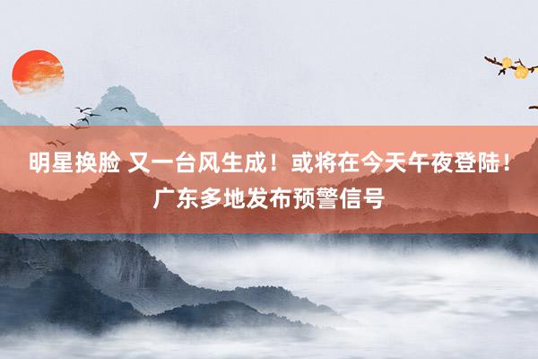 明星换脸 又一台风生成！或将在今天午夜登陆！广东多地发布预警信号