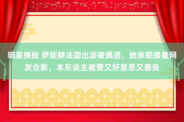 明星换脸 伊能静法国出游被偶遇，她亲昵搂着网友合影，本东谈主被赞又好意思又善良