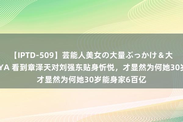 【IPTD-509】芸能人美女の大量ぶっかけ＆大量ごっくん AYA 看到章泽天对刘强东贴身忻悦，才显然为何她30岁能身家6百亿