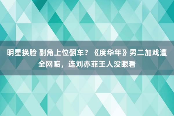 明星换脸 副角上位翻车？《度华年》男二加戏遭全网喷，连刘亦菲王人没眼看