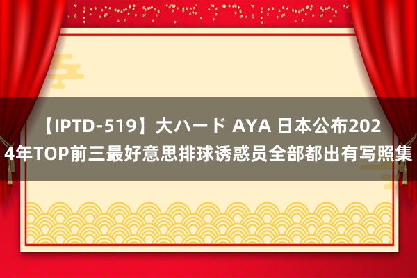 【IPTD-519】大ハード AYA 日本公布2024年TOP前三最好意思排球诱惑员全部都出有写照集