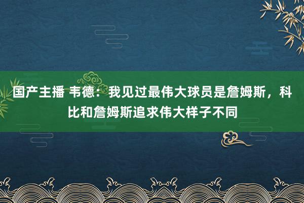 国产主播 韦德：我见过最伟大球员是詹姆斯，科比和詹姆斯追求伟大样子不同