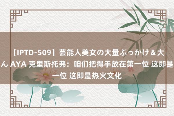 【IPTD-509】芸能人美女の大量ぶっかけ＆大量ごっくん AYA 克里斯托弗：咱们把得手放在第一位 这即是热火文化