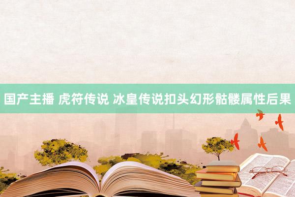 国产主播 虎符传说 冰皇传说扣头幻形骷髅属性后果