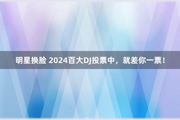 明星换脸 2024百大DJ投票中，就差你一票！