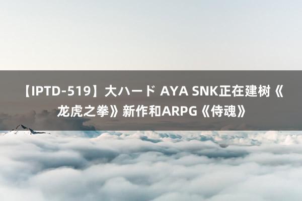 【IPTD-519】大ハード AYA SNK正在建树《龙虎之拳》新作和ARPG《侍魂》