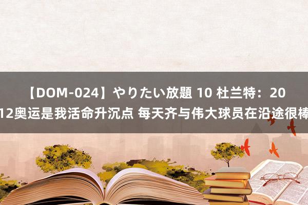 【DOM-024】やりたい放題 10 杜兰特：2012奥运是我活命升沉点 每天齐与伟大球员在沿途很棒