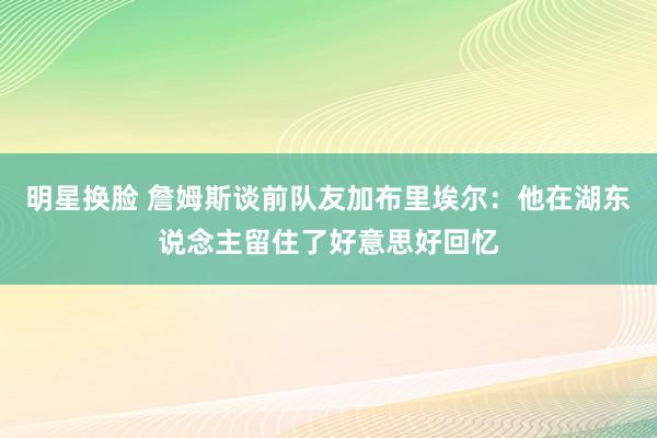 明星换脸 詹姆斯谈前队友加布里埃尔：他在湖东说念主留住了好意思好回忆