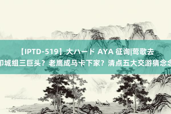 【IPTD-519】大ハード AYA 征询|莺歌去印城组三巨头？老鹰成马卡下家？清点五大交游猜念念