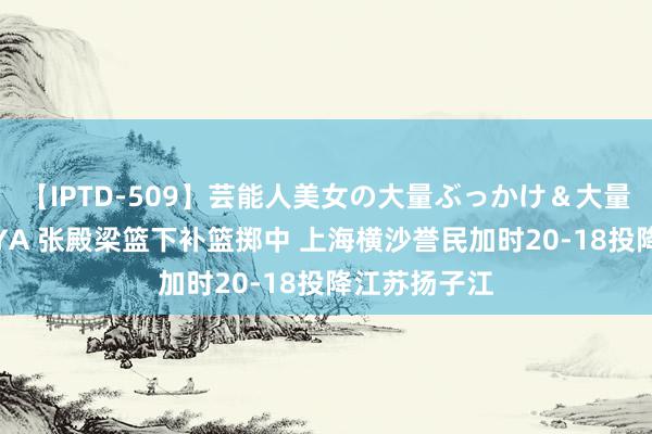 【IPTD-509】芸能人美女の大量ぶっかけ＆大量ごっくん AYA 张殿梁篮下补篮掷中 上海横沙誉民加时20-18投降江苏扬子江