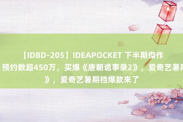 【IDBD-205】IDEAPOCKET 下半期傑作集2009 惊！预约数超450万，买爆《唐朝诡事录2》，爱奇艺暑期档爆款来了