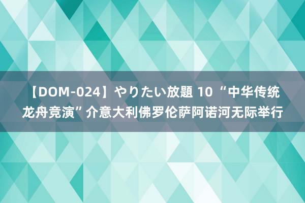 【DOM-024】やりたい放題 10 “中华传统龙舟竞演”介意大利佛罗伦萨阿诺河无际举行