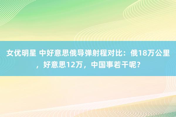 女优明星 中好意思俄导弹射程对比：俄18万公里，好意思12万，中国事若干呢？