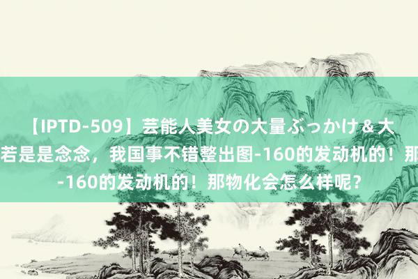 【IPTD-509】芸能人美女の大量ぶっかけ＆大量ごっくん AYA 若是是念念，我国事不错整出图-160的发动机的！那物化会怎么样呢？