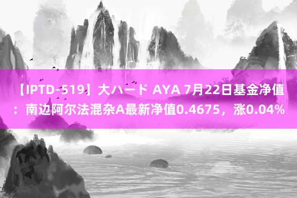 【IPTD-519】大ハード AYA 7月22日基金净值：南边阿尔法混杂A最新净值0.4675，涨0.04%