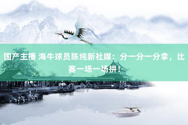 国产主播 海牛球员陈纯新社媒：分一分一分拿，比赛一场一场拼！