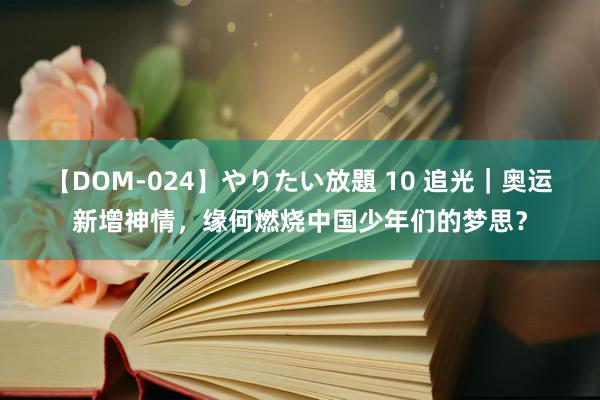 【DOM-024】やりたい放題 10 追光｜奥运新增神情，缘何燃烧中国少年们的梦思？