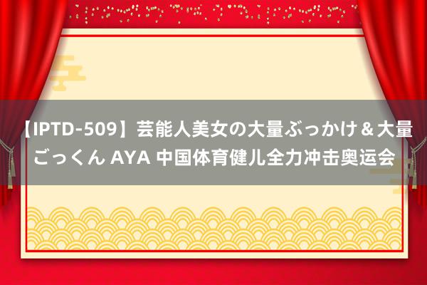 【IPTD-509】芸能人美女の大量ぶっかけ＆大量ごっくん AYA 中国体育健儿全力冲击奥运会