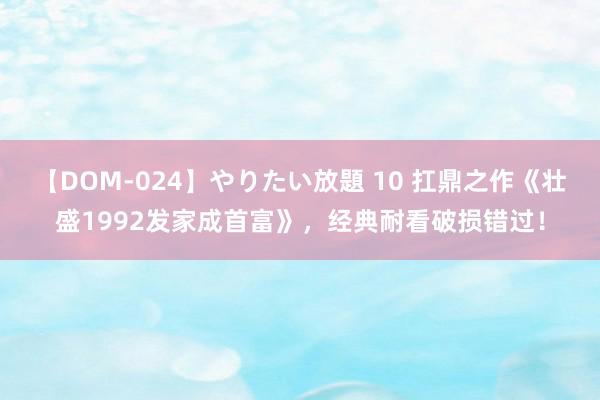 【DOM-024】やりたい放題 10 扛鼎之作《壮盛1992发家成首富》，经典耐看破损错过！