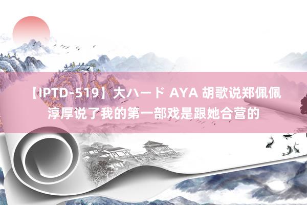 【IPTD-519】大ハード AYA 胡歌说郑佩佩淳厚说了我的第一部戏是跟她合营的