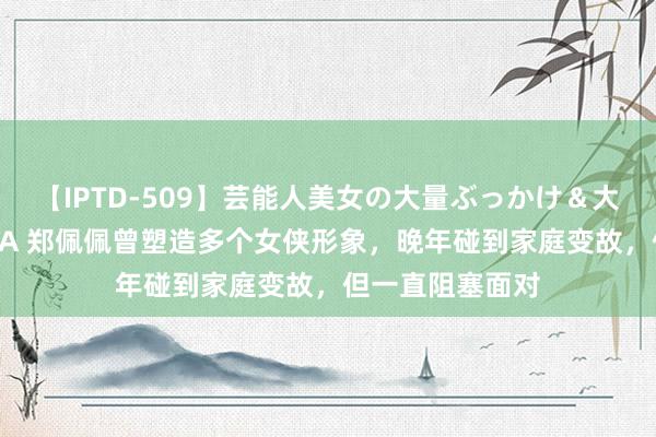 【IPTD-509】芸能人美女の大量ぶっかけ＆大量ごっくん AYA 郑佩佩曾塑造多个女侠形象，晚年碰到家庭变故，但一直阻塞面对